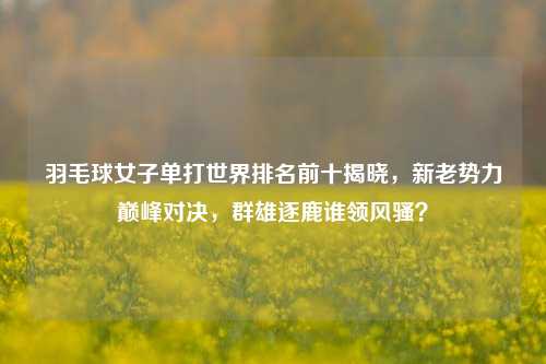 羽毛球女子单打世界排名前十揭晓，新老势力巅峰对决，群雄逐鹿谁领风骚？