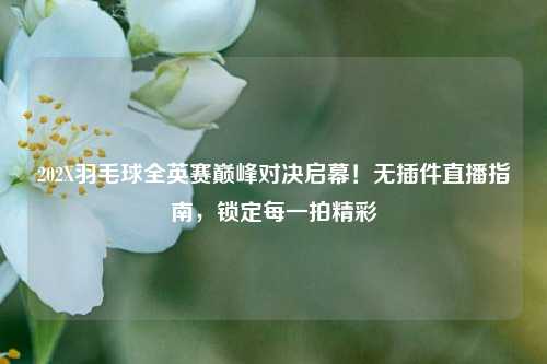 202X羽毛球全英赛巅峰对决启幕!无插件直播指南,锁定每一拍精彩