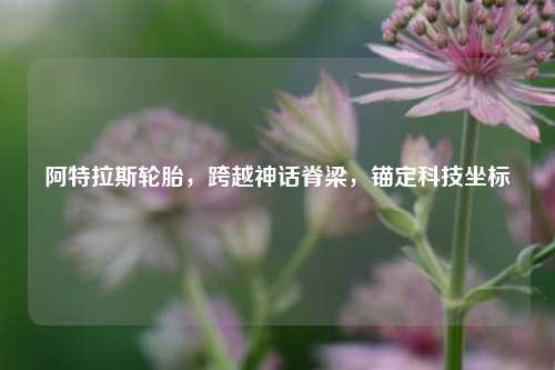 阿特拉斯轮胎，跨越神话脊梁，锚定科技坐标
