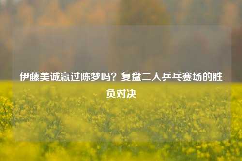 伊藤美诚赢过陈梦吗?复盘二人乒乓赛场的胜负对决
