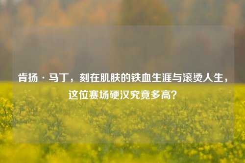 肯扬·马丁,刻在肌肤的铁血生涯与滚烫人生,这位赛场硬汉究竟多高?