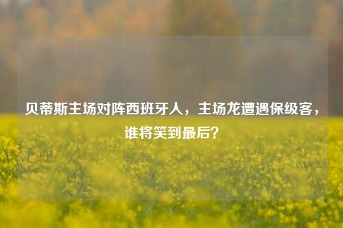 贝蒂斯主场对阵西班牙人,主场龙遭遇保级客,谁将笑到最后?