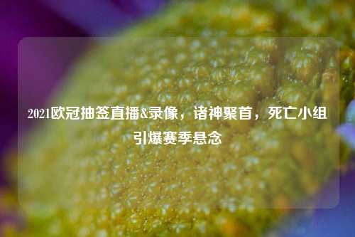 2021欧冠抽签直播&录像，诸神聚首，死亡小组引爆赛季悬念