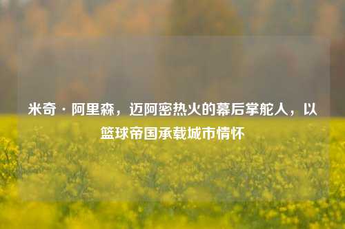 米奇·阿里森,迈阿密热火的幕后掌舵人,以篮球帝国承载城市情怀