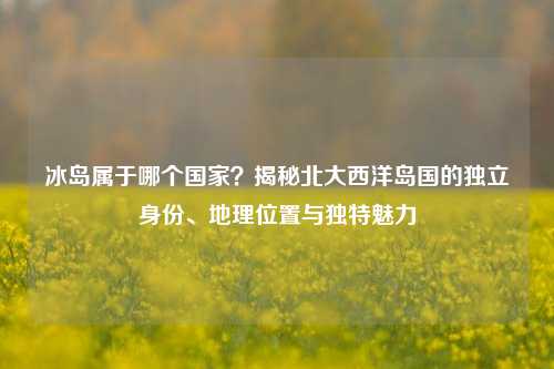 冰岛属于哪个国家？揭秘北大西洋岛国的独立身份、地理位置与独特魅力