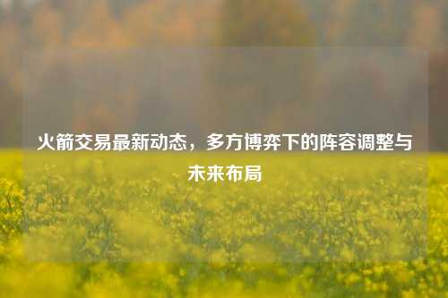 火箭交易最新动态,多方博弈下的阵容调整与未来布局