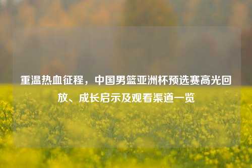 重温热血征程，中国男篮亚洲杯预选赛高光回放、成长启示及观看渠道一览