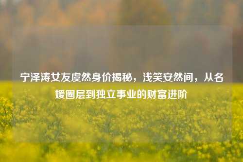 宁泽涛女友虞然身价揭秘,浅笑安然间,从名媛圈层到独立事业的财富进阶