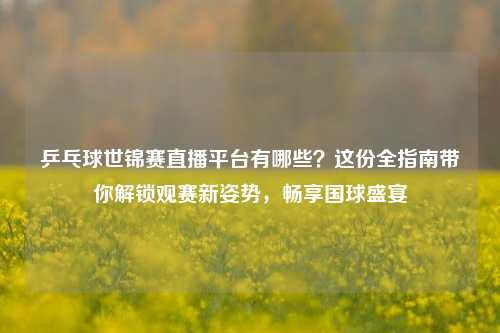 乒乓球世锦赛直播平台有哪些?这份全指南带你解锁观赛新姿势,畅享国球盛宴
