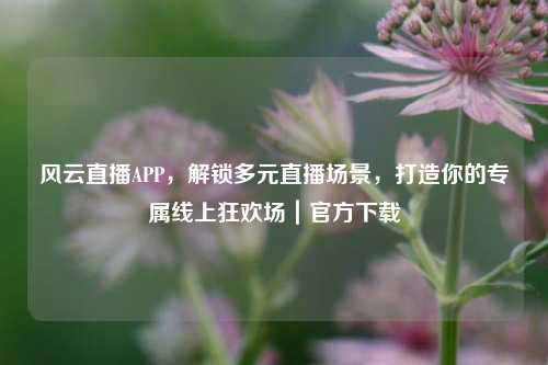 风云直播APP,解锁多元直播场景,打造你的专属线上狂欢场|官方下载