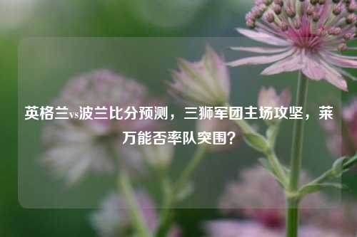 英格兰vs波兰比分预测，三狮军团主场攻坚，莱万能否率队突围？