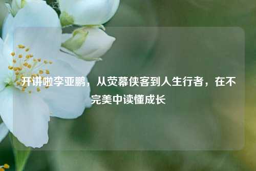 开讲啦李亚鹏,从荧幕侠客到人生行者,在不完美中读懂成长