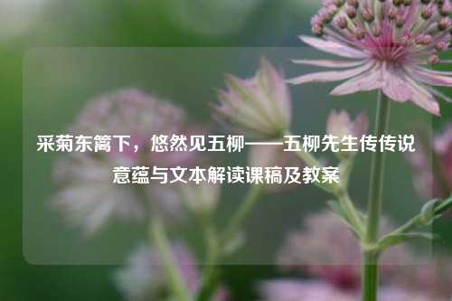 采菊东篱下,悠然见五柳——五柳先生传传说意蕴与文本解读课稿及教案