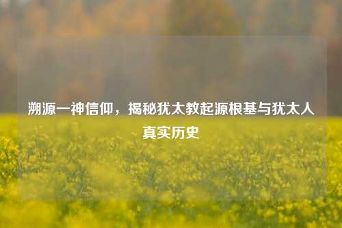 溯源一神信仰,揭秘犹太教起源根基与犹太人真实历史
