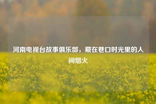 河南电视台故事俱乐部，藏在巷口时光里的人间烟火
