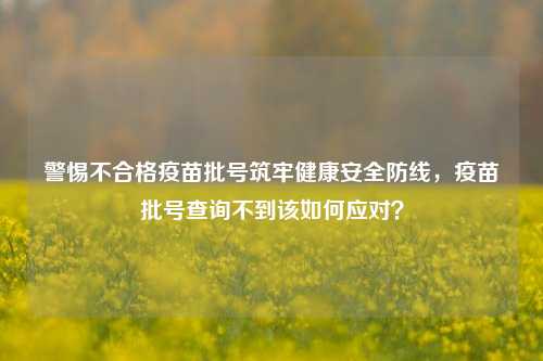 警惕不合格疫苗批号筑牢健康安全防线,疫苗批号查询不到该如何应对?