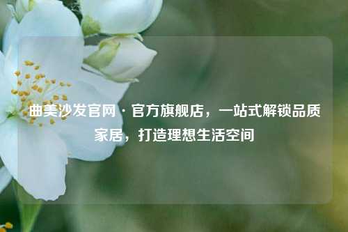 曲美沙发官网·官方旗舰店,一站式解锁品质家居,打造理想生活空间