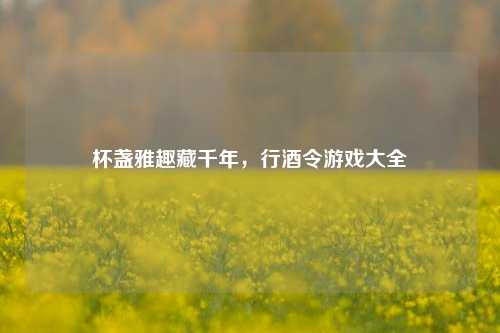 杯盏雅趣藏千年，行酒令游戏大全