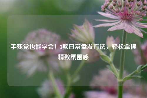 手残党也能学会!3款日常盘发方法,轻松拿捏精致氛围感
