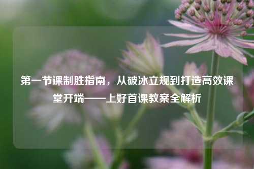 第一节课制胜指南,从破冰立规到打造高效课堂开端——上好首课教案全解析