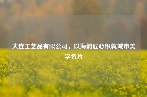 大连工艺品有限公司，以海韵匠心织就城市美学名片