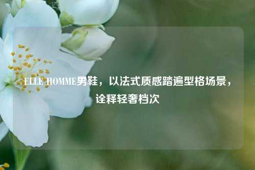 ELLE HOMME男鞋，以法式质感踏遍型格场景，诠释轻奢档次
