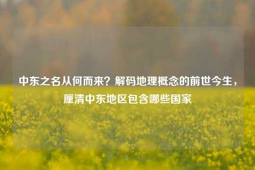 中东之名从何而来？解码地理概念的前世今生，厘清中东地区包含哪些国家